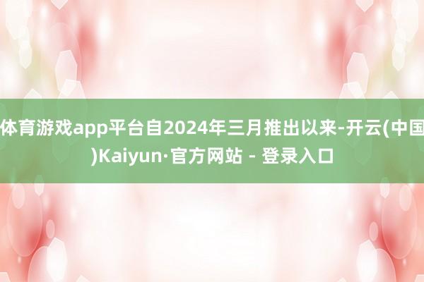 体育游戏app平台自2024年三月推出以来-开云(中国)Kaiyun·官方网站 - 登录入口