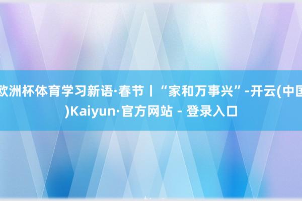 欧洲杯体育学习新语·春节丨“家和万事兴”-开云(中国)Kaiyun·官方网站 - 登录入口