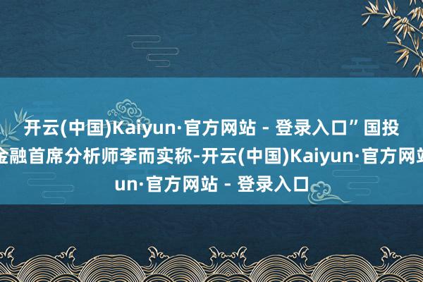 开云(中国)Kaiyun·官方网站 - 登录入口”国投期货宏不雅金融首席分析师李而实称-开云(中国)Kaiyun·官方网站 - 登录入口