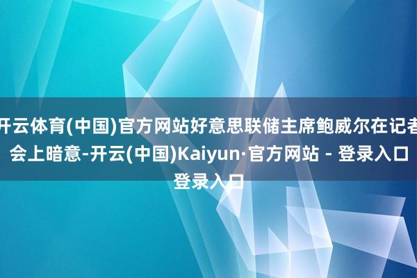 开云体育(中国)官方网站好意思联储主席鲍威尔在记者会上暗意-开云(中国)Kaiyun·官方网站 - 登录入口