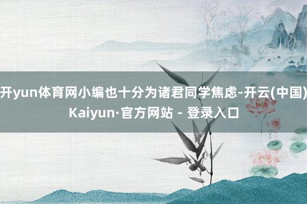 开yun体育网小编也十分为诸君同学焦虑-开云(中国)Kaiyun·官方网站 - 登录入口