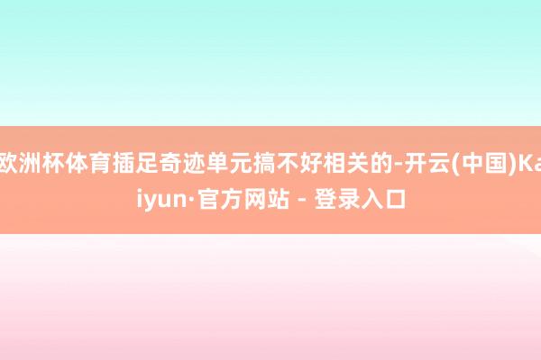 欧洲杯体育插足奇迹单元搞不好相关的-开云(中国)Kaiyun·官方网站 - 登录入口