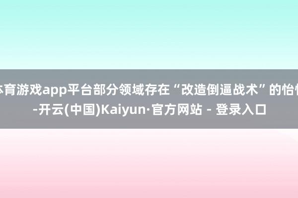 体育游戏app平台部分领域存在“改造倒逼战术”的怡悦-开云(中国)Kaiyun·官方网站 - 登录入口