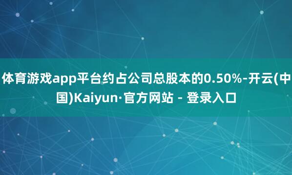 体育游戏app平台约占公司总股本的0.50%-开云(中国)Kaiyun·官方网站 - 登录入口