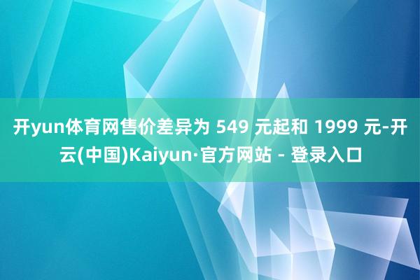 开yun体育网售价差异为 549 元起和 1999 元-开云(中国)Kaiyun·官方网站 - 登录入口