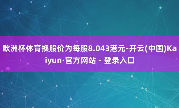 欧洲杯体育换股价为每股8.043港元-开云(中国)Kaiyun·官方网站 - 登录入口