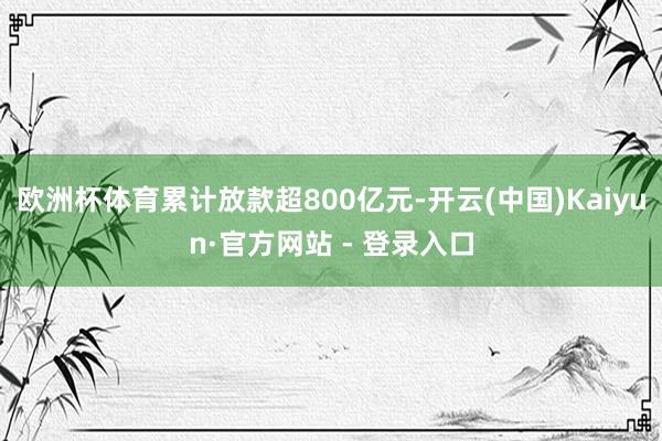欧洲杯体育累计放款超800亿元-开云(中国)Kaiyun·官方网站 - 登录入口