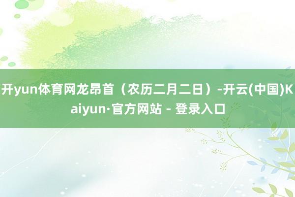开yun体育网　　龙昂首（农历二月二日）-开云(中国)Kaiyun·官方网站 - 登录入口