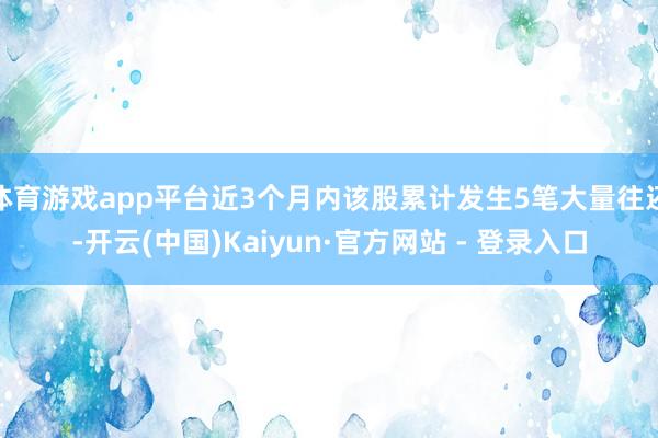 体育游戏app平台近3个月内该股累计发生5笔大量往还-开云(中国)Kaiyun·官方网站 - 登录入口