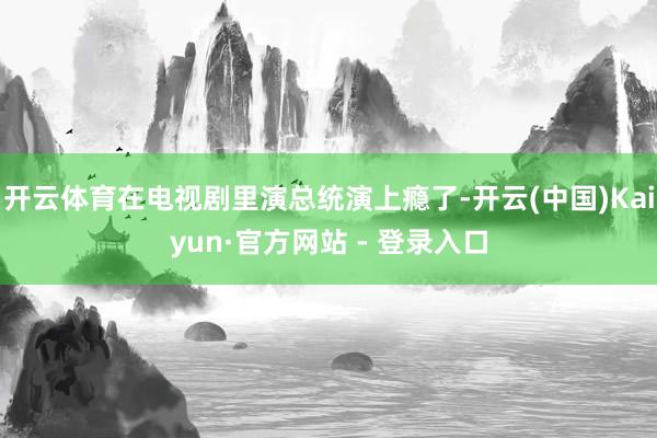 开云体育在电视剧里演总统演上瘾了-开云(中国)Kaiyun·官方网站 - 登录入口