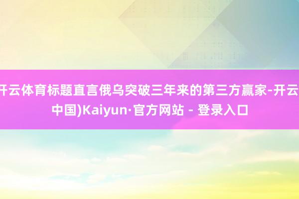 开云体育标题直言俄乌突破三年来的第三方赢家-开云(中国)Kaiyun·官方网站 - 登录入口