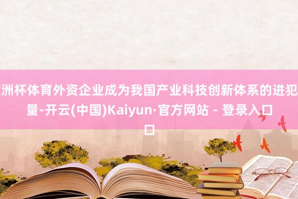 欧洲杯体育外资企业成为我国产业科技创新体系的进犯力量-开云(中国)Kaiyun·官方网站 - 登录入口