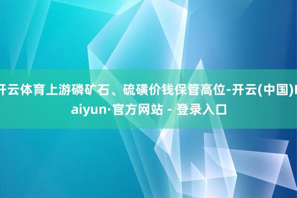 开云体育上游磷矿石、硫磺价钱保管高位-开云(中国)Kaiyun·官方网站 - 登录入口