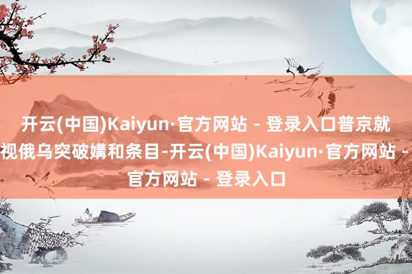 开云(中国)Kaiyun·官方网站 - 登录入口普京就曾明确忽视俄乌突破媾和条目-开云(中国)Kaiyun·官方网站 - 登录入口