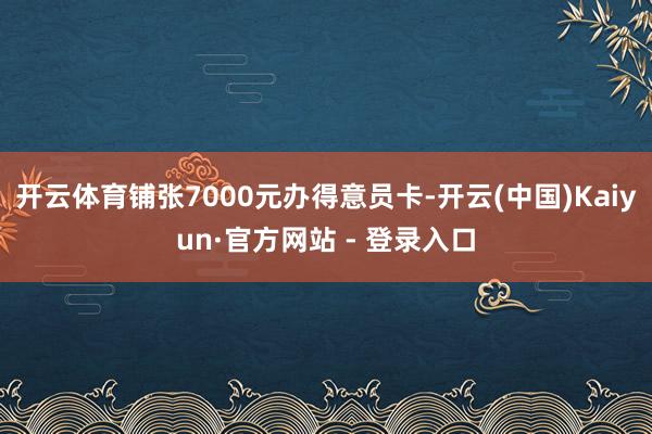 开云体育铺张7000元办得意员卡-开云(中国)Kaiyun·官方网站 - 登录入口