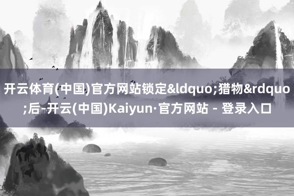 开云体育(中国)官方网站锁定&ldquo;猎物&rdquo;后-开云(中国)Kaiyun·官方网站 - 登录入口