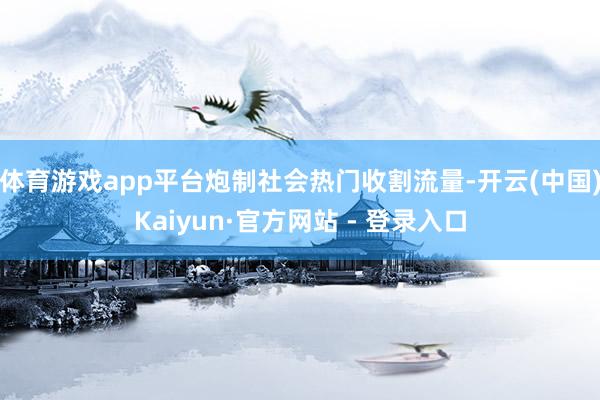 体育游戏app平台炮制社会热门收割流量-开云(中国)Kaiyun·官方网站 - 登录入口
