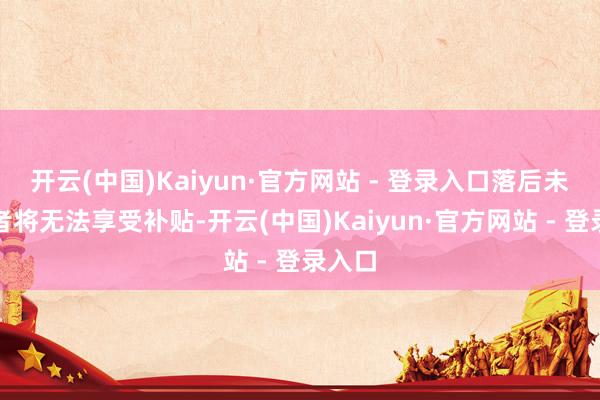 开云(中国)Kaiyun·官方网站 - 登录入口落后未办理者将无法享受补贴-开云(中国)Kaiyun·官方网站 - 登录入口