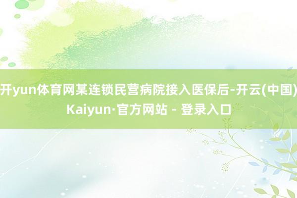 开yun体育网某连锁民营病院接入医保后-开云(中国)Kaiyun·官方网站 - 登录入口