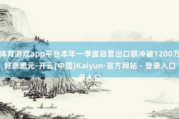 体育游戏app平台本年一季度自营出口额冲破1200万好意思元-开云(中国)Kaiyun·官方网站 - 登录入口