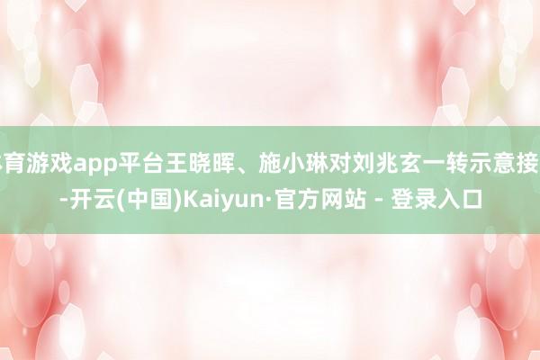 体育游戏app平台王晓晖、施小琳对刘兆玄一转示意接待-开云(中国)Kaiyun·官方网站 - 登录入口
