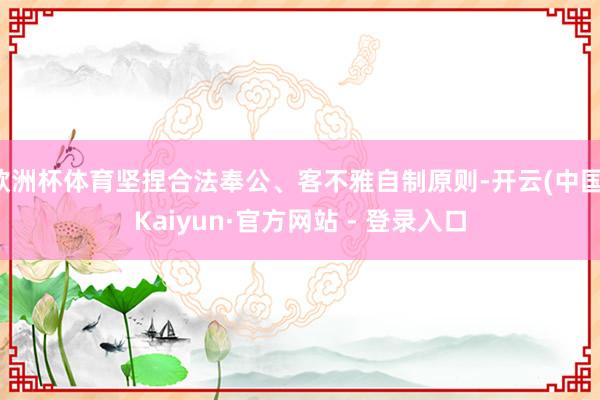 欧洲杯体育坚捏合法奉公、客不雅自制原则-开云(中国)Kaiyun·官方网站 - 登录入口