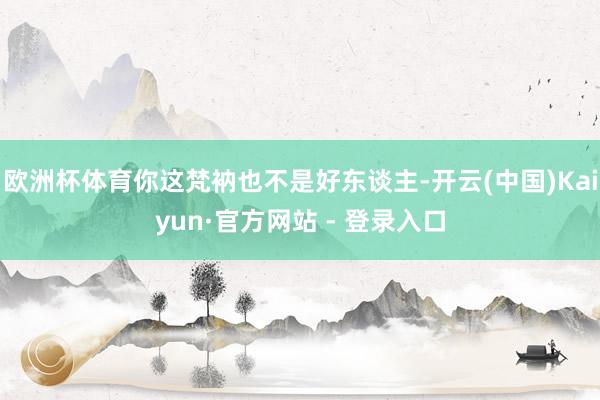 欧洲杯体育你这梵衲也不是好东谈主-开云(中国)Kaiyun·官方网站 - 登录入口