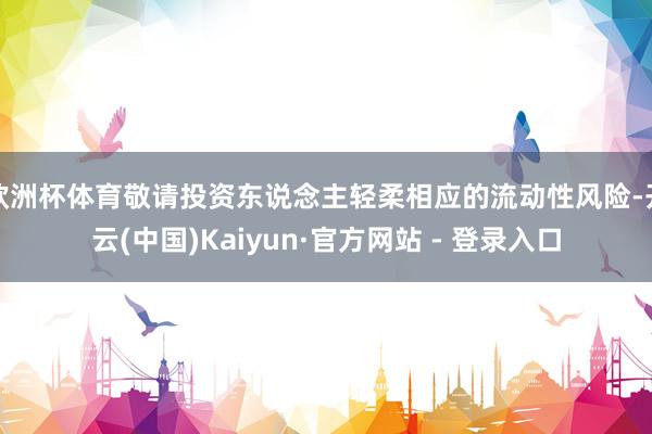 欧洲杯体育敬请投资东说念主轻柔相应的流动性风险-开云(中国)Kaiyun·官方网站 - 登录入口