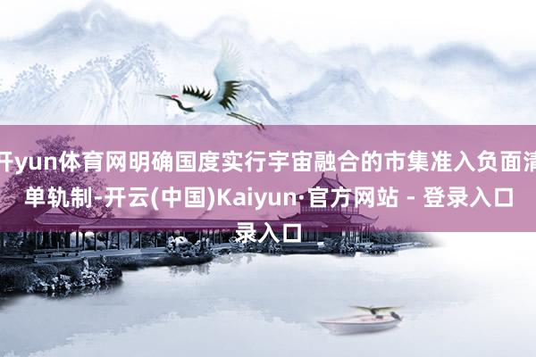 开yun体育网明确国度实行宇宙融合的市集准入负面清单轨制-开云(中国)Kaiyun·官方网站 - 登录入口