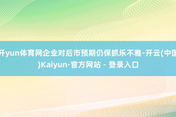 开yun体育网企业对后市预期仍保抓乐不雅-开云(中国)Kaiyun·官方网站 - 登录入口