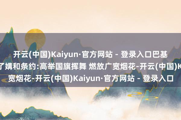 开云(中国)Kaiyun·官方网站 - 登录入口巴基斯坦大家庆祝与印度罢了媾和条约:高举国旗挥舞 燃放广宽烟花-开云(中国)Kaiyun·官方网站 - 登录入口