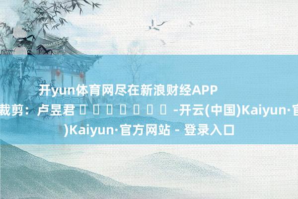 开yun体育网尽在新浪财经APP 包袱裁剪:卢昱君 -开云(中国)Kaiyun·官方网站 - 登录入口