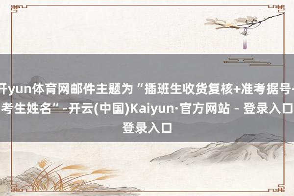开yun体育网邮件主题为“插班生收货复核+准考据号+考生姓名”-开云(中国)Kaiyun·官方网站 - 登录入口