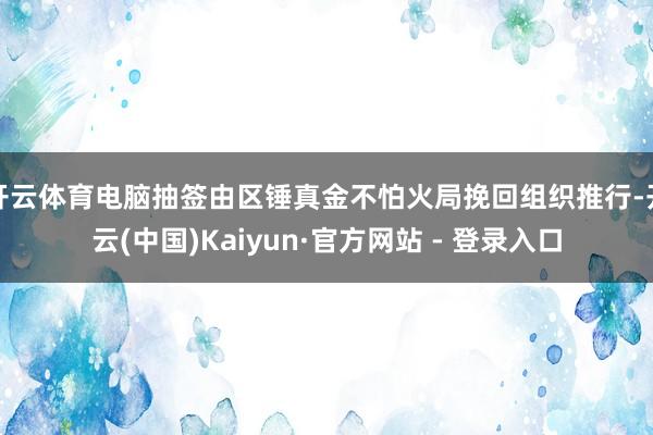 开云体育电脑抽签由区锤真金不怕火局挽回组织推行-开云(中国)Kaiyun·官方网站 - 登录入口
