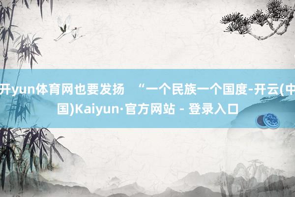 开yun体育网也要发扬 “一个民族一个国度-开云(中国)Kaiyun·官方网站 - 登录入口