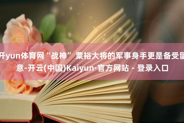 开yun体育网“战神” 粟裕大将的军事身手更是备受留意-开云(中国)Kaiyun·官方网站 - 登录入口