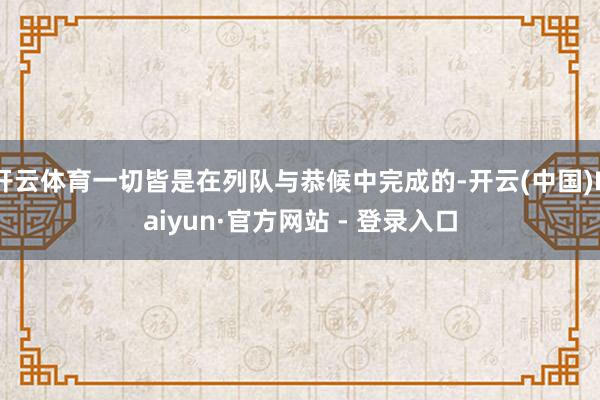 开云体育一切皆是在列队与恭候中完成的-开云(中国)Kaiyun·官方网站 - 登录入口