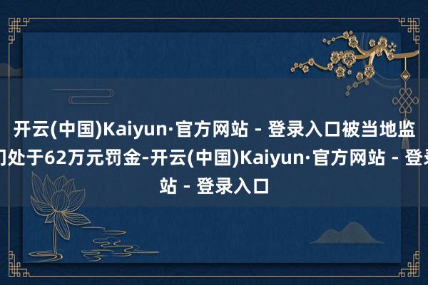 开云(中国)Kaiyun·官方网站 - 登录入口被当地监管部门处于62万元罚金-开云(中国)Kaiyun·官方网站 - 登录入口