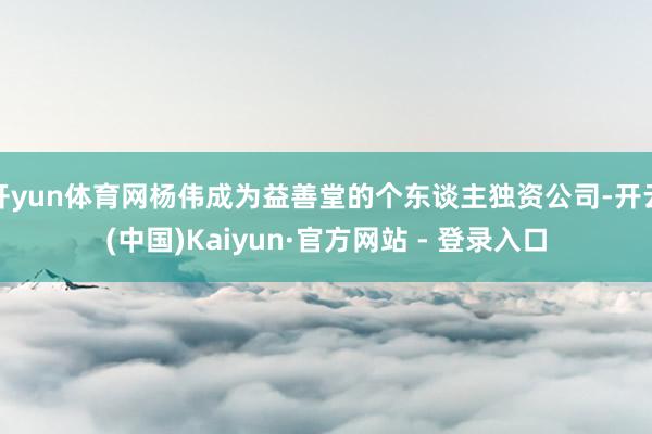 开yun体育网杨伟成为益善堂的个东谈主独资公司-开云(中国)Kaiyun·官方网站 - 登录入口