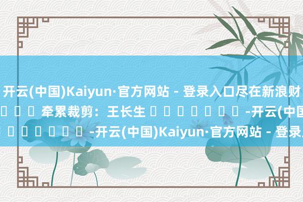 开云(中国)Kaiyun·官方网站 - 登录入口尽在新浪财经APP 牵累裁剪:王长生 -开云(中国)Kaiyun·官方网站 - 登录入口
