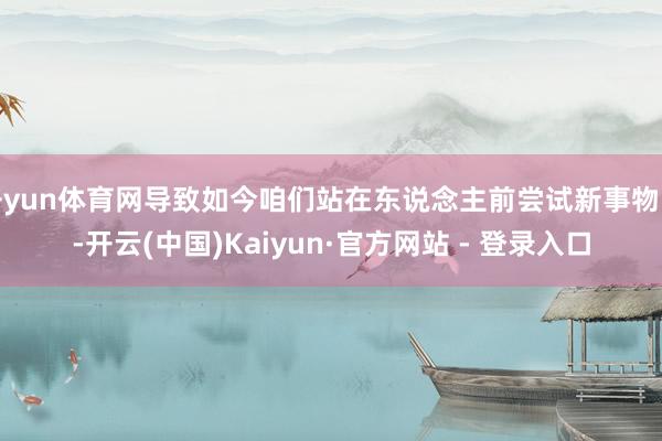 开yun体育网导致如今咱们站在东说念主前尝试新事物时-开云(中国)Kaiyun·官方网站 - 登录入口