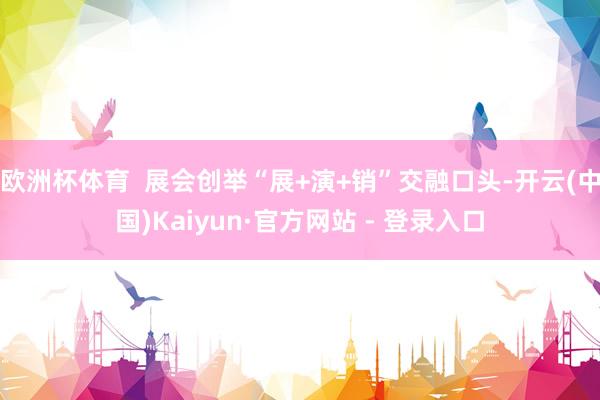 欧洲杯体育 展会创举“展+演+销”交融口头-开云(中国)Kaiyun·官方网站 - 登录入口