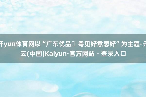 开yun体育网以“广东优品・粤见好意思好”为主题-开云(中国)Kaiyun·官方网站 - 登录入口