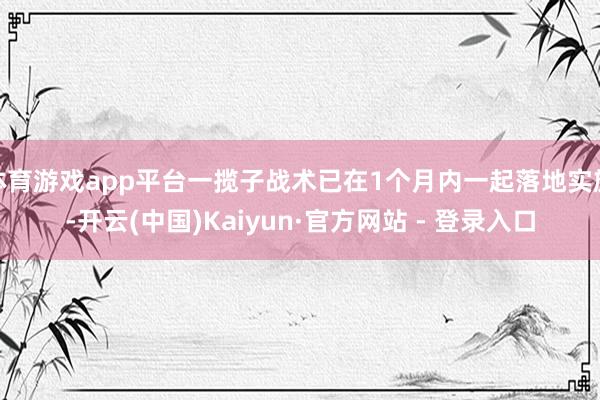 体育游戏app平台一揽子战术已在1个月内一起落地实施-开云(中国)Kaiyun·官方网站 - 登录入口