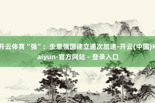 开云体育“强”：生意强国建立递次加速-开云(中国)Kaiyun·官方网站 - 登录入口