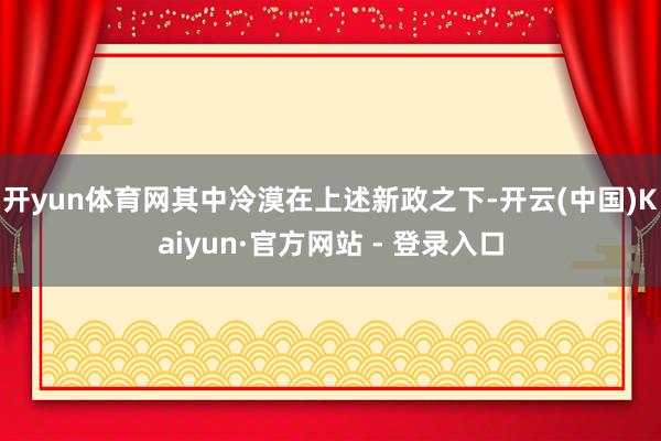 开yun体育网其中冷漠在上述新政之下-开云(中国)Kaiyun·官方网站 - 登录入口