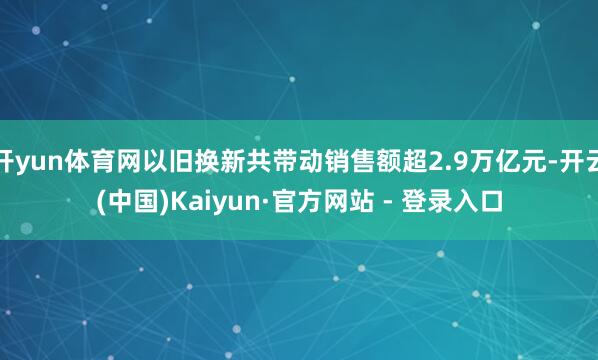 开yun体育网以旧换新共带动销售额超2.9万亿元-开云(中国)Kaiyun·官方网站 - 登录入口