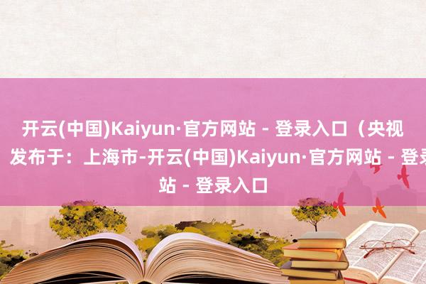 开云(中国)Kaiyun·官方网站 - 登录入口（央视新闻）发布于：上海市-开云(中国)Kaiyun·官方网站 - 登录入口