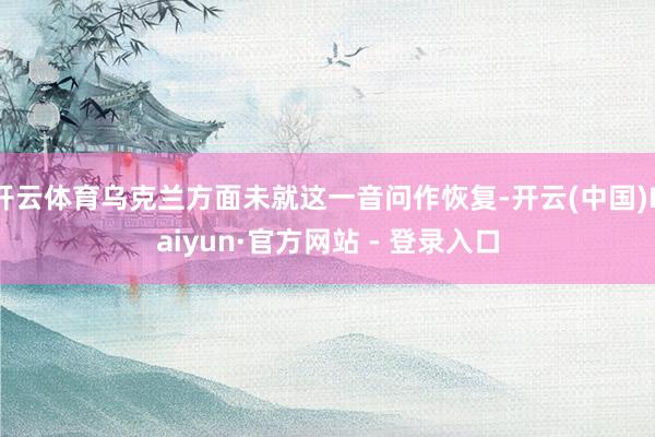 开云体育乌克兰方面未就这一音问作恢复-开云(中国)Kaiyun·官方网站 - 登录入口