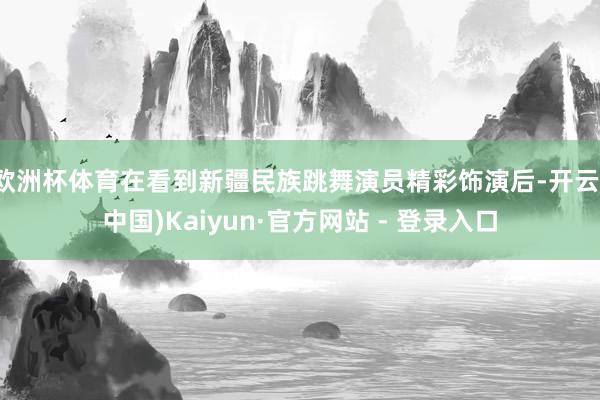 欧洲杯体育在看到新疆民族跳舞演员精彩饰演后-开云(中国)Kaiyun·官方网站 - 登录入口